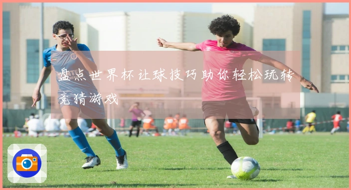 盘点世界杯让球技巧助你轻松玩转竞猜游戏