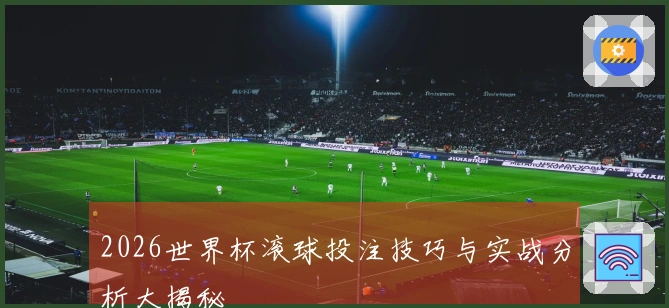 2026世界杯滚球投注技巧与实战分析大揭秘
